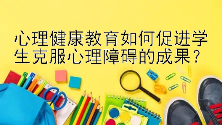 心理健康教育如何促进学生克服心理障碍的成果？