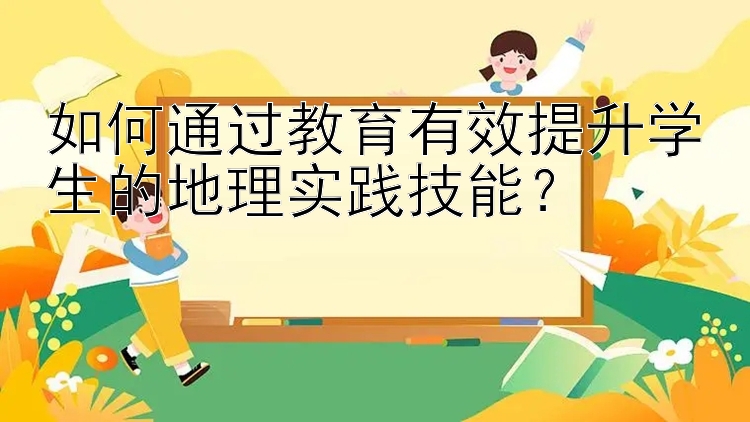 如何通过教育有效提升学生的地理实践技能？