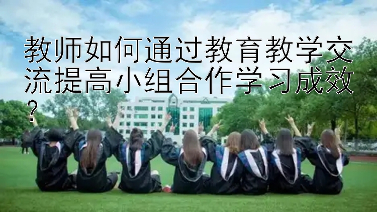 教师如何通过教育教学交流提高小组合作学习成效？