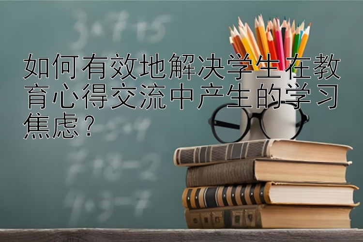 如何有效地解决学生在教育心得交流中产生的学习焦虑？