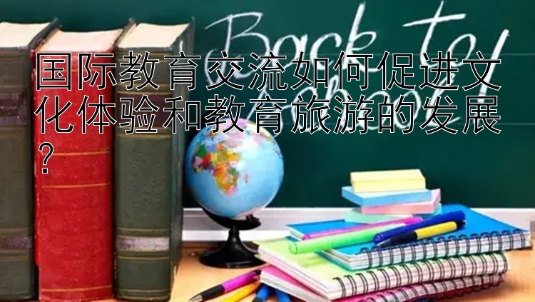 国际教育交流如何促进文化体验和教育旅游的发展？