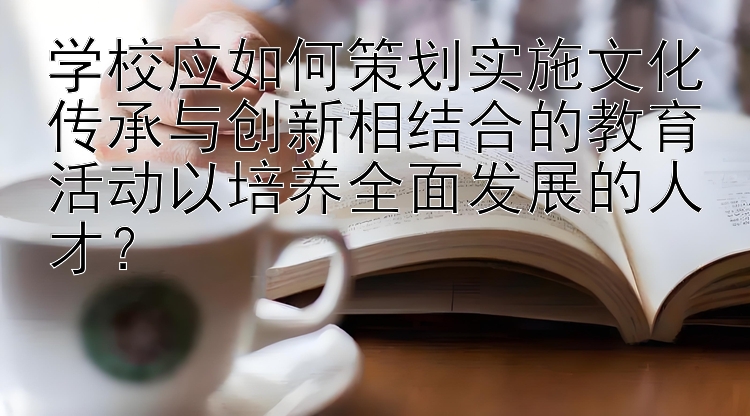 学校应如何策划实施文化传承与创新相结合的教育活动以培养全面发展的人才？