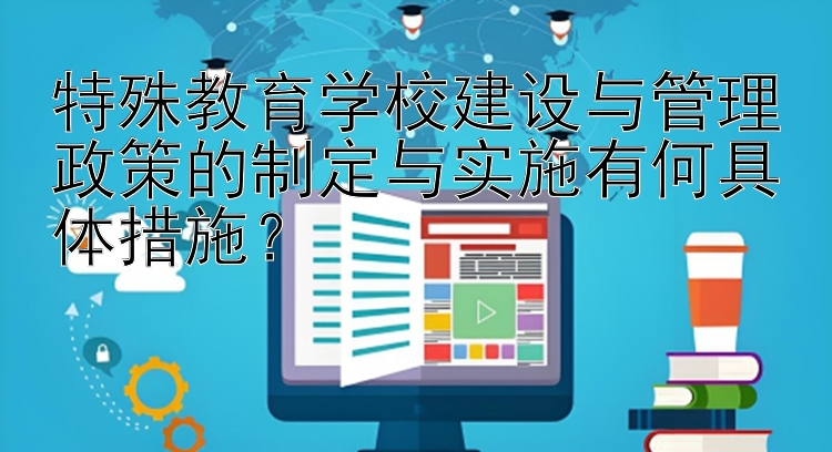 特殊教育学校建设与管理政策的制定与实施有何具体措施？