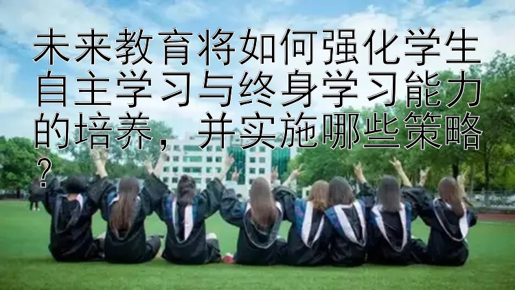 未来教育将如何强化学生自主学习与终身学习能力的培养，并实施哪些策略？