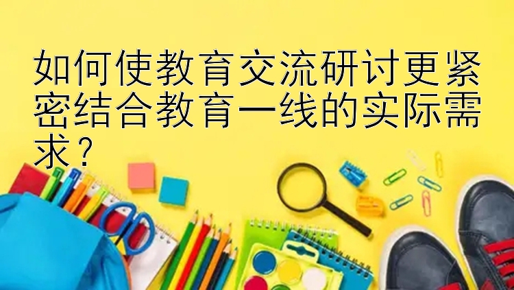 如何使教育交流研讨更紧密结合教育一线的实际需求？