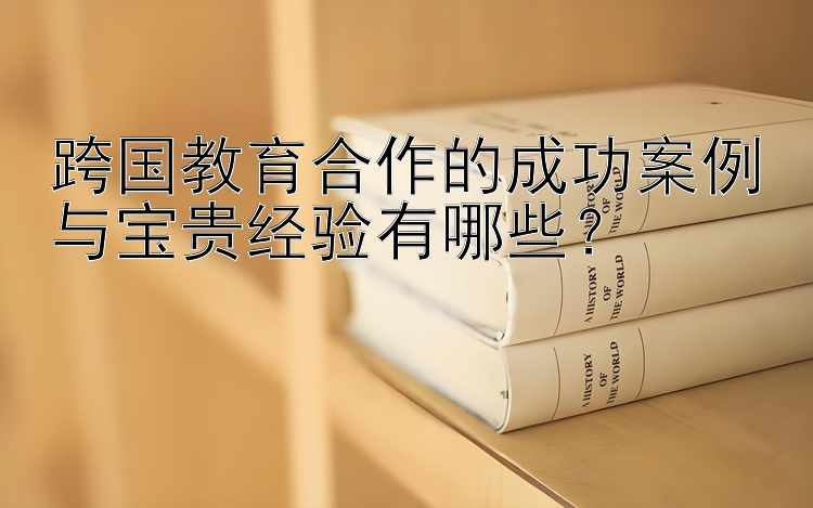 跨国教育合作的成功案例与宝贵经验有哪些？