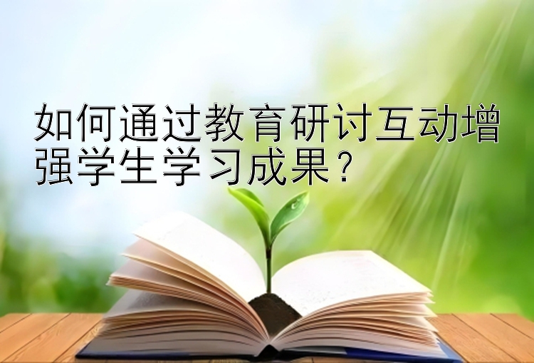 如何通过教育研讨互动增强学生学习成果？