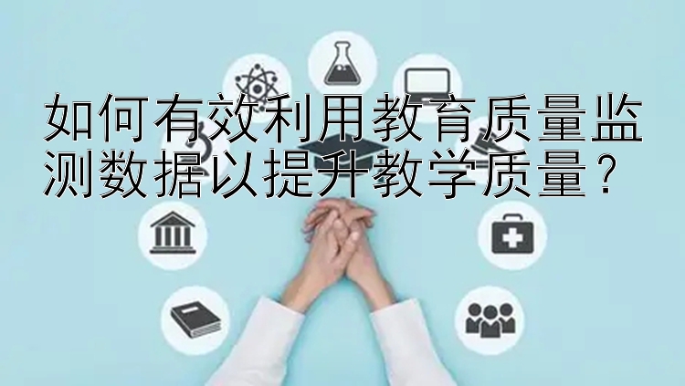 如何有效利用教育质量监测数据以提升教学质量？