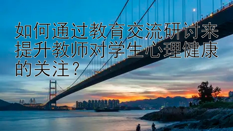 如何通过教育交流研讨来提升教师对学生心理健康的关注？