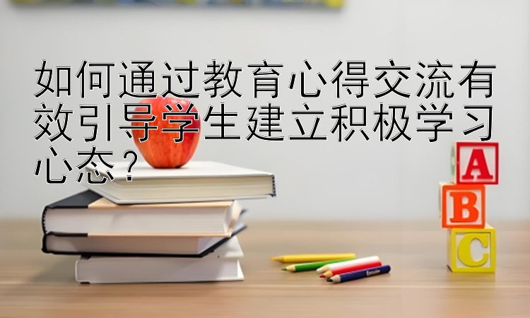 如何通过教育心得交流有效引导学生建立积极学习心态？