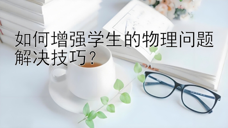 如何增强学生的物理问题解决技巧？