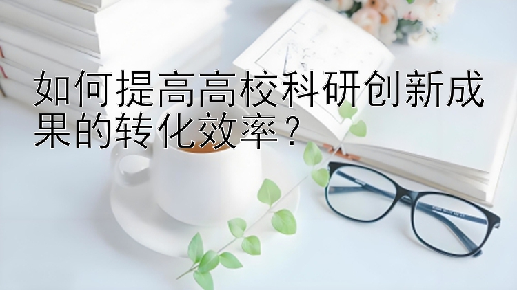 如何提高高校科研创新成果的转化效率？