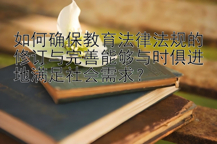 如何确保教育法律法规的修订与完善能够与时俱进地满足社会需求？