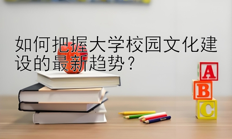 如何把握大学校园文化建设的最新趋势？