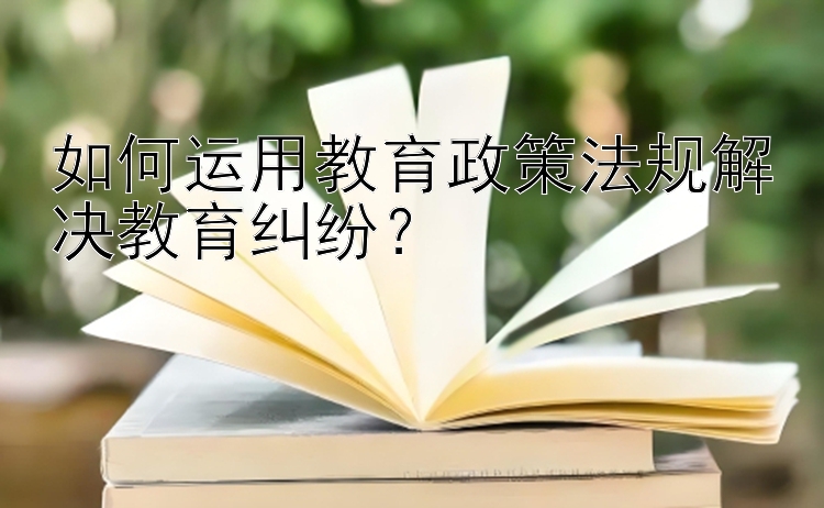 如何运用教育政策法规解决教育纠纷？