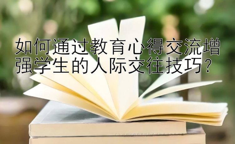 如何通过教育心得交流增强学生的人际交往技巧？