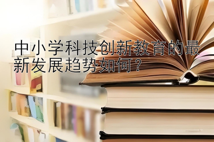 中小学科技创新教育的最新发展趋势如何？