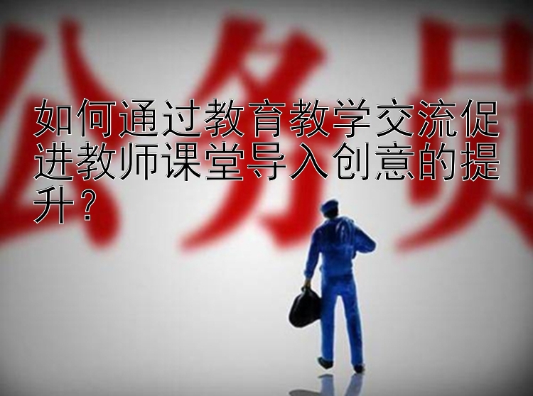 如何通过教育教学交流促进教师课堂导入创意的提升？