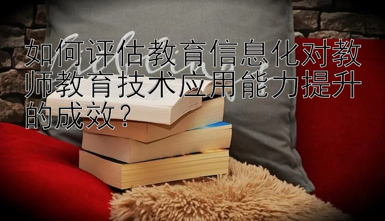 如何评估教育信息化对教师教育技术应用能力提升的成效？