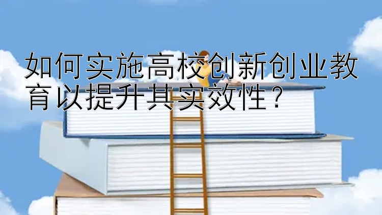 如何实施高校创新创业教育以提升其实效性？