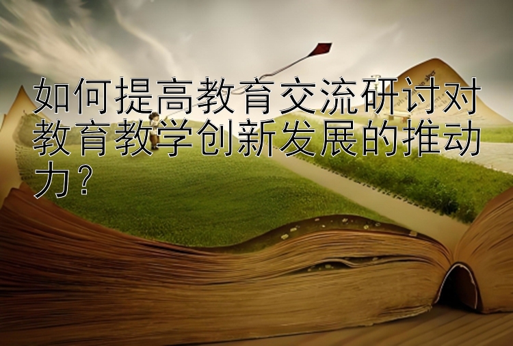 如何提高教育交流研讨对教育教学创新发展的推动力？