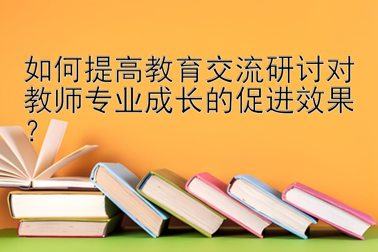 如何提高教育交流研讨对教师专业成长的促进效果？