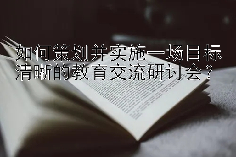 如何策划并实施一场目标清晰的教育交流研讨会？