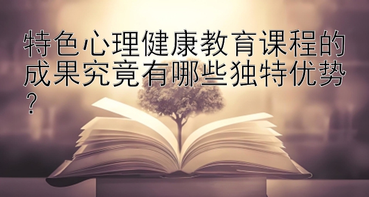 特色心理健康教育课程的成果究竟有哪些独特优势？