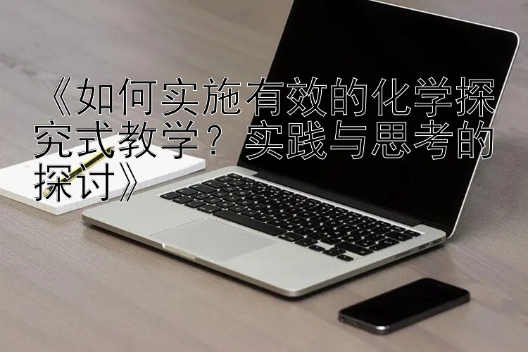 《如何实施有效的化学探究式教学？实践与思考的探讨》