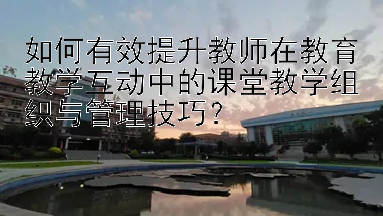 如何有效提升教师在教育教学互动中的课堂教学组织与管理技巧？