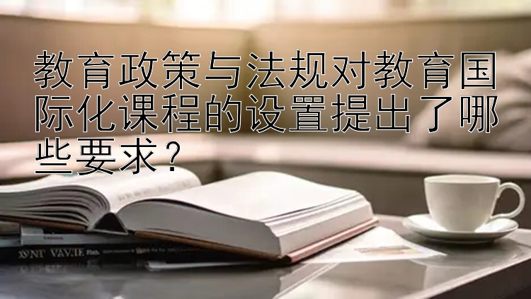 教育政策与法规对教育国际化课程的设置提出了哪些要求？