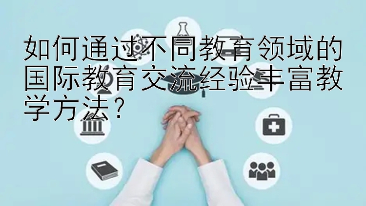 如何通过不同教育领域的国际教育交流经验丰富教学方法？