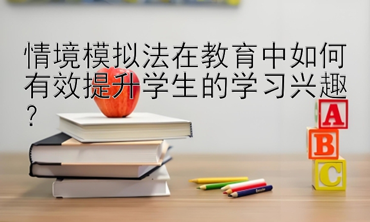 情境模拟法在教育中如何有效提升学生的学习兴趣？