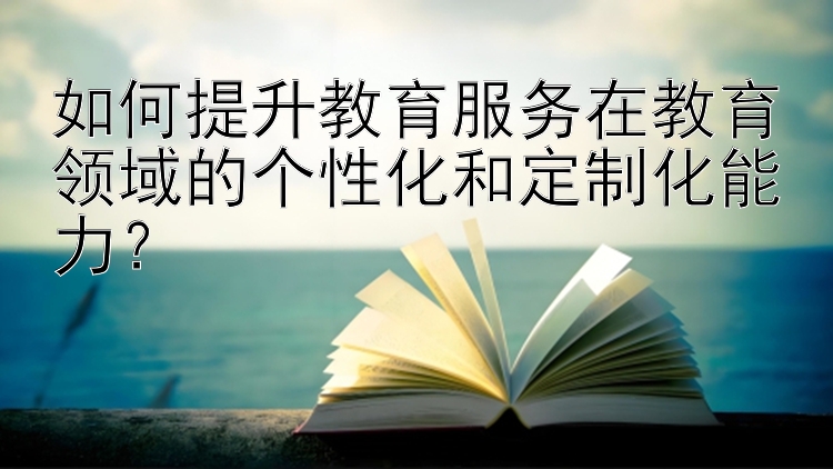 如何提升教育服务在教育领域的个性化和定制化能力？