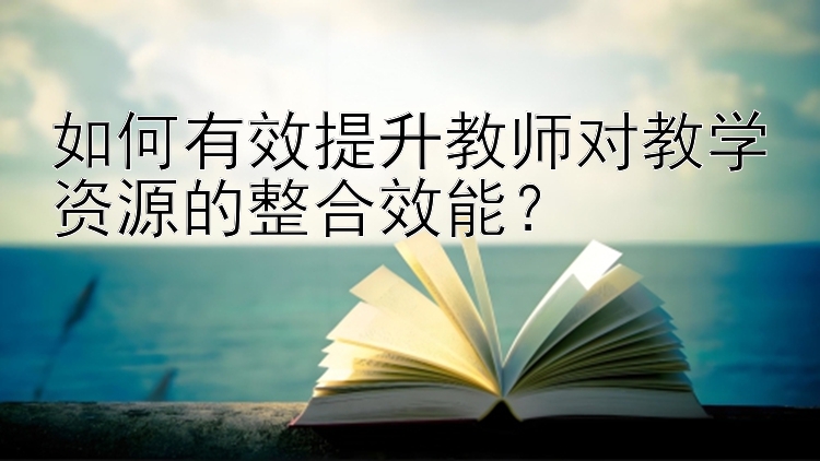 如何有效提升教师对教学资源的整合效能？