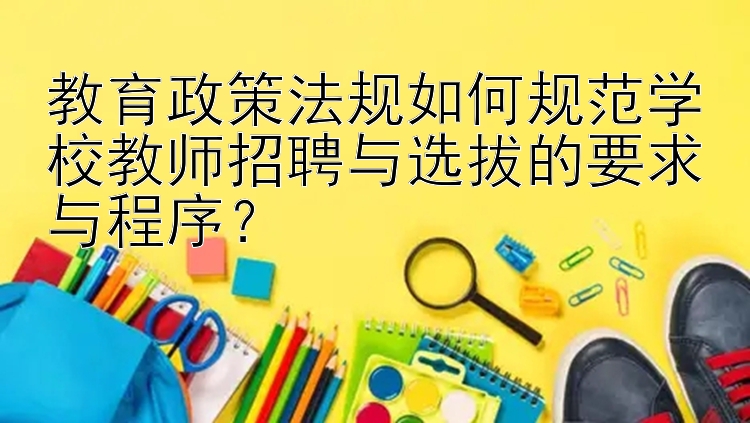 教育政策法规如何规范学校教师招聘与选拔的要求与程序？