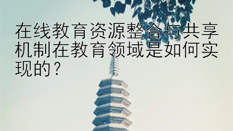 在线教育资源整合与共享机制在教育领域是如何实现的？