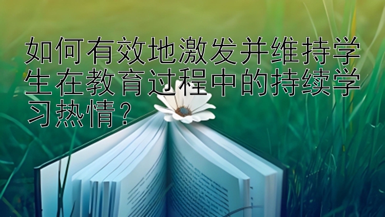 如何有效地激发并维持学生在教育过程中的持续学习热情？