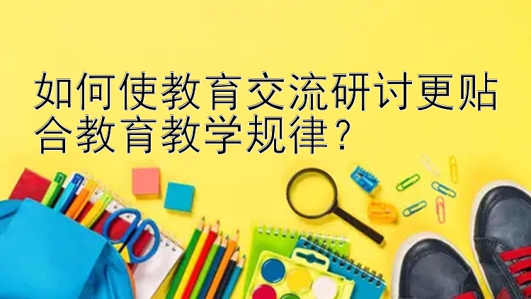 如何使教育交流研讨更贴合教育教学规律？