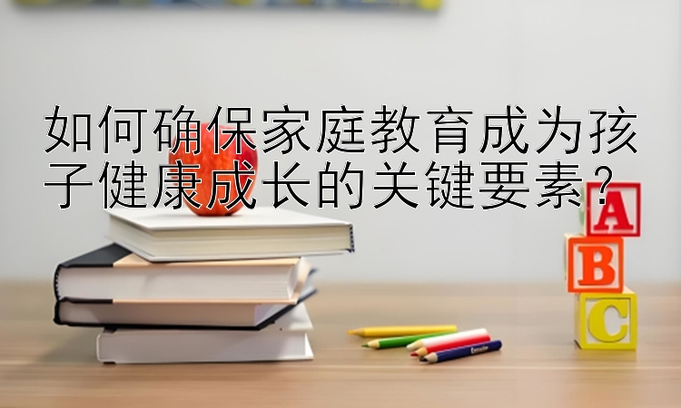 如何确保家庭教育成为孩子健康成长的关键要素？