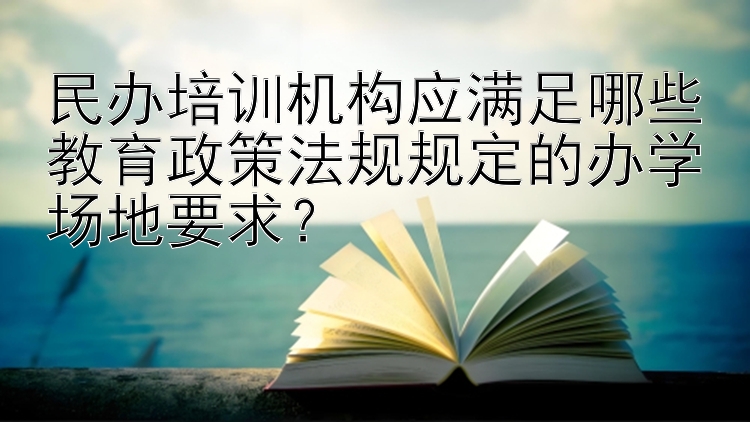 民办培训机构应满足哪些教育政策法规规定的办学场地要求？