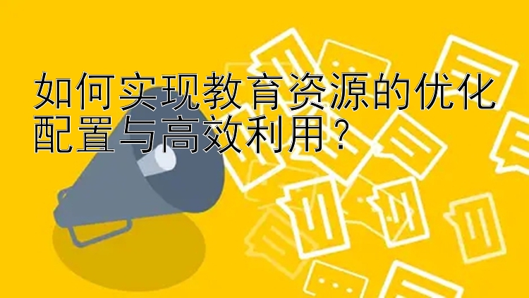 如何实现教育资源的优化配置与高效利用？