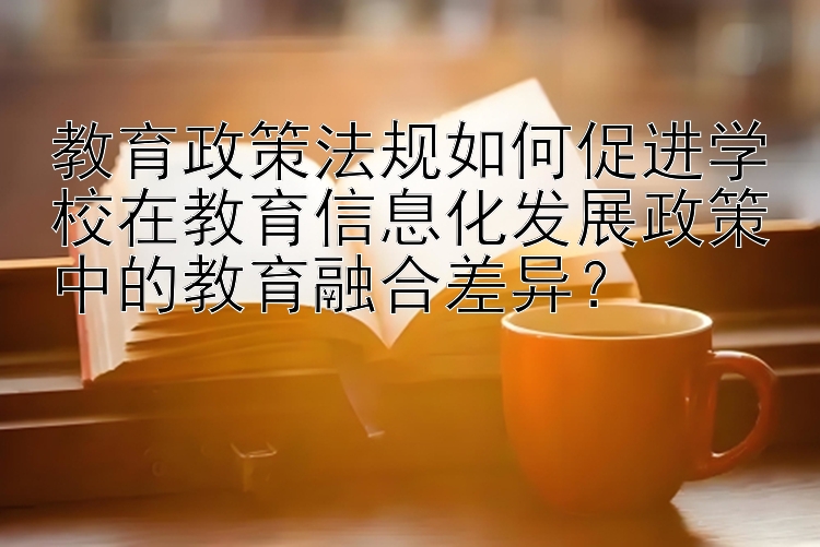 教育政策法规如何促进学校在教育信息化发展政策中的教育融合差异？