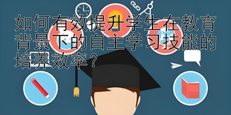 如何有效提升学生在教育背景下的自主学习技能的培养效率？