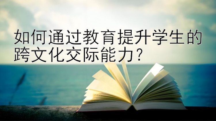 如何通过教育提升学生的跨文化交际能力？