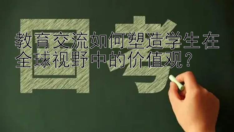 教育交流如何塑造学生在全球视野中的价值观？