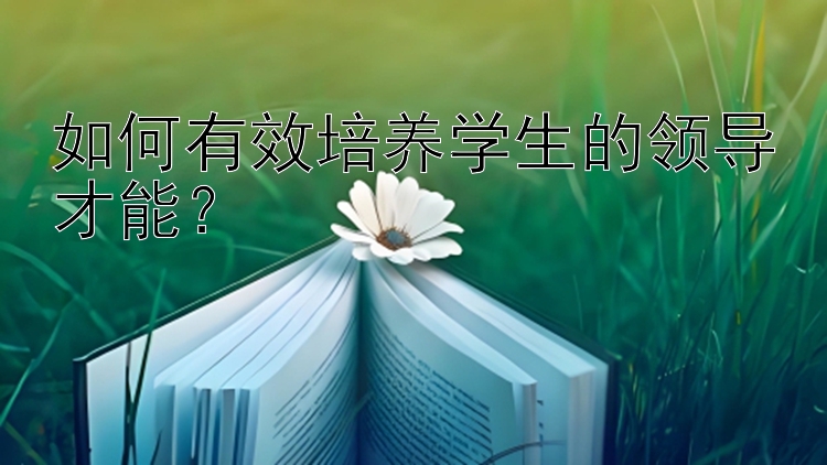 如何有效培养学生的领导才能？