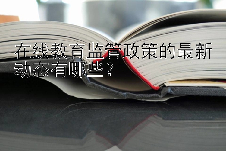 在线教育监管政策的最新动态有哪些？