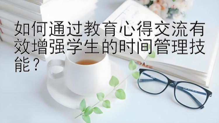 如何通过教育心得交流有效增强学生的时间管理技能？