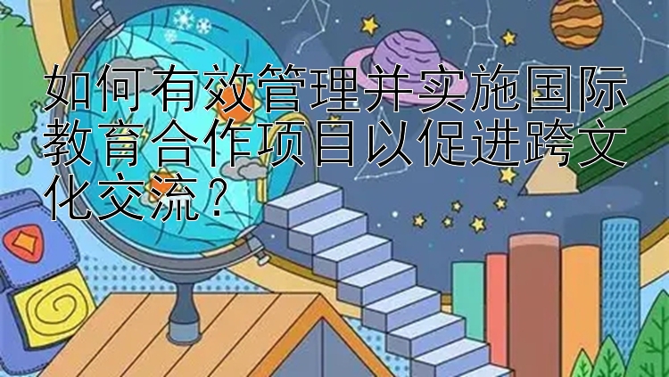 如何有效管理并实施国际教育合作项目以促进跨文化交流？